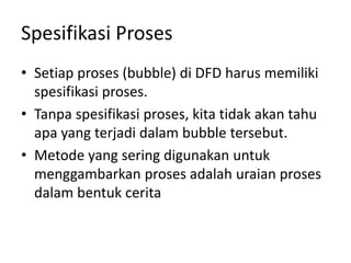 Spesifikasi Proses
• Setiap proses (bubble) di DFD harus memiliki
spesifikasi proses.
• Tanpa spesifikasi proses, kita tidak akan tahu
apa yang terjadi dalam bubble tersebut.
• Metode yang sering digunakan untuk
menggambarkan proses adalah uraian proses
dalam bentuk cerita
 