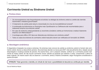 Doenças Sexualmente Transmissíveis

Corrimento Uretral ou Síndrome Uretral

Corrimento Uretral ou Síndrome Uretral
■  Pontos-chave
•	 Os microorganismos mais frequentemente envolvidos na etiologia da síndrome uretral ou uretrite são clamídia
trachomatis e neisseria gonorrhoeae6.
•	 O tratamento da uretrite pode reduzir a transmissão do vírus da imunodeficiência humana6.
•	 A combinação de Azitromicina ou Doxiciclina mais Ciprofloxacino ou Ceftriaxona são recomendadas para o
tratamento empírico da síndrome uretral2.
•	 Em caso de síndrome uretral persistente ou recorrente considerar uretrite por trichomonas e realizar tratamento
empírico com Metronidazol2, 6.
•	 Todos os casos de síndrome do corrimento uretral masculino devem ser notificados em formulário do SINAN.

■  Abordagem sindrômica
O diagnóstico é baseado nos sinais e sintomas. Os sintomas mais comuns da uretrite ou síndrome uretral no homem são corrimento uretral, disúria ou desconforto peniano. Na anamnese abordar os riscos para DST: vida sexualmente ativa, relação sexual
desprotegida e mudança recente de parceiro. No exame físico, com o prepúcio retraído, verificar se o corrimento provém realmente do meato uretral. Se não houver corrimento visível, solicitar ao paciente que ordenhe a uretra, comprimindo o pênis da
base à glande. Se mesmo assim não se observar o corrimento, sendo a história consistente, seguir fluxograma considerando a
queixa principal.
ATENÇÃO: Tratar gonorreia e clamídia, em virtude de não haver a possibilidade de descartar-se coinfecção por clamídia.  
Guia de Referência Rápida

13

Corrimento Uretral ou Síndrome Uretral

•	 A sorologia para sífilis e HIV deve ser oferecida aos indivíduos com síndrome uretral3.

 