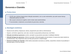 Gonorreia e Clamídia

Doenças Sexualmente Transmissíveis

Gonorreia e Clamídia
■  Pontos-chave
•	 20-30% das mulheres desenvolvem infecção ascendente, com ou sem endometrite, que pode causar doença
inflamatória pélvica (ver DIP).
•	 Não causam sintomas de vaginite, sendo muitas vezes assintomáticas
•	 É recomendado o tratamento concomitante de gonorreia e clamídia.

■  Abordagem sindrômica
•	 Queixas de dor pélvica, dispareunia, disúria, sangramento pós-coital ou intermenstrual.
•	 Aspecto: corrimento vaginal leve, sem odor, cervicite mucopurulenta endocervical, colo friável.

Gonorreia e Clamídia

•	 Infecção anorretal por gonococo: prurido, secreção mucopurulenta associada à motilidade intestinal.
•	 Infecção faríngea por gonococo: eritema e exsudato, linfonodomegalia cervical anterior. A maioria dos casos resolve espontaneamente, mas o tratamento deve ser feito para prevenir a disseminação.
•	 Síndrome de Reiter por Clamídia: artrite reativa associada à cervicite (ou uretrite), conjuntivite e úlceras mucocutâneas 3
semanas após o início da infecção.

18

Guia de Referência Rápida

 