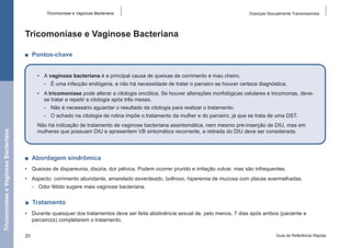 Tricomoníase e Vaginose Bacteriana

Doenças Sexualmente Transmissíveis

Tricomoníase e Vaginose Bacteriana
■  Pontos-chave
•	 A vaginose bacteriana é a principal causa de queixas de corrimento e mau cheiro.
-- É uma infecção endógena, e não há necessidade de tratar o parceiro se houver certeza diagnóstica.
•	 A tricomoníase pode alterar a citologia oncótica. Se houver alterações morfológicas celulares e tricomonas, devese tratar e repetir a citologia após três meses.
-- Não é necessário aguardar o resultado da citologia para realizar o tratamento.

Tricomoníase e Vaginose Bacteriana

-- O achado na citologia de rotina impõe o tratamento da mulher e do parceiro, já que se trata de uma DST.
Não há indicação de tratamento de vaginose bacteriana assintomática, nem mesmo pré-inserção de DIU, mas em
mulheres que possuam DIU e apresentem VB sintomática recorrente, a retirada do DIU deve ser considerada.

■  Abordagem sindrômica
•	 Queixas de dispareunia, disúria, dor pélvica. Podem ocorrer prurido e irritação vulvar, mas são infrequentes.
•	 Aspecto: corrimento abundante, amarelado esverdeado, bolhoso, hiperemia de mucosa com placas avermelhadas.
-- Odor fétido sugere mais vaginose bacteriana.

■  Tratamento
•	 Durante quaisquer dos tratamentos deve ser feita abstinência sexual de, pelo menos, 7 dias após ambos (paciente e
parceiro(s) completarem o tratamento.
20

Guia de Referência Rápida

 