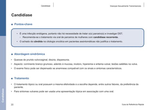 Candidíase

Doenças Sexualmente Transmissíveis

Candidíase
■  Pontos-chave
•	 É uma infecção endógena, portanto não há necessidade de tratar o(s) parceiro(s) e investigar DST.
-- Recomenda-se o tratamento via oral de parceiros de mulheres com candidíase recorrente.
•	 O achado de cândida na citologia oncótica em pacientes assintomáticas não justifica o tratamento.

■  Abordagem sindrômica
•	 Queixas de prurido vulvovaginal, disúria, dispareunia.
•	 Aspecto: corrimento branco grumoso, aderido à mucosa, inodoro, hiperemia e eritema vulvar, lesões satélites na vulva.
•	 O exame físico pode ser dispensado se anamnese compatível com os sinais e sintomas característicos.

Candidíase

■  Tratamento
•	 O tratamento tópico ou oral possuem a mesma efetividade e a escolha depende, entre outros fatores, da preferência da
paciente.
•	 Para sintomas vulvares pode ser usada uma apresentação tópica em associação com uma oral.

22

Guia de Referência Rápida

 