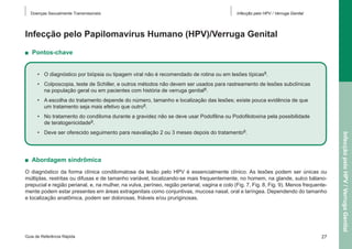 Doenças Sexualmente Transmissíveis

Infecção pelo HPV / Verruga Genital

Infecção pelo Papilomavírus Humano (HPV)/Verruga Genital
■  Pontos-chave
•	 O diagnóstico por biópsia ou tipagem viral não é recomendado de rotina ou em lesões típicas8.
•	 Colposcopia, teste de Schiller, e outros métodos não devem ser usados para rastreamento de lesões subclínicas
na população geral ou em pacientes com história de verruga genital8.
•	 A escolha do tratamento depende do número, tamanho e localização das lesões; existe pouca evidência de que
um tratamento seja mais efetivo que outro8.
•	 No tratamento do condiloma durante a gravidez não se deve usar Podofilina ou Podofilotoxina pela possibilidade
de teratogenicidade8.

■  Abordagem sindrômica
O diagnóstico da forma clínica condilomatosa da lesão pelo HPV é essencialmente clínico. As lesões podem ser únicas ou
múltiplas, restritas ou difusas e de tamanho variável, localizando-se mais frequentemente, no homem, na glande, sulco bálanoprepucial e região perianal, e, na mulher, na vulva, períneo, região perianal, vagina e colo (Fig. 7, Fig. 8, Fig. 9). Menos frequentemente podem estar presentes em áreas extragenitais como conjuntivas, mucosa nasal, oral e laríngea. Dependendo do tamanho
e localização anatômica, podem ser dolorosas, friáveis e/ou pruriginosas.

Guia de Referência Rápida

27

Infecção pelo HPV / Verruga Genital

•	 Deve ser oferecido seguimento para reavaliação 2 ou 3 meses depois do tratamento8.

 