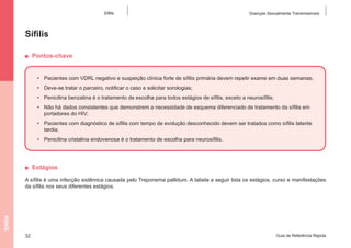 Sífilis

Doenças Sexualmente Transmissíveis

Sífilis
■  Pontos-chave
•	 Pacientes com VDRL negativo e suspeição clínica forte de sífilis primária devem repetir exame em duas semanas;
•	 Deve-se tratar o parceiro, notificar o caso e solicitar sorologias;
•	 Penicilina benzatina é o tratamento de escolha para todos estágios de sífilis, exceto a neurosífilis;
•	 Não há dados consistentes que demonstrem a necessidade de esquema diferenciado de tratamento da sífilis em
portadores do HIV;
•	 Pacientes com diagnóstico de sífilis com tempo de evolução desconhecido devem ser tratados como sífilis latente
tardia;
•	 Penicilina cristalina endovenosa é o tratamento de escolha para neurosífilis.

■  Estágios

Sífilis

A sífilis é uma infecção sistêmica causada pelo Treponema pallidum. A tabela a seguir lista os estágios, curso e manifestações
da sífilis nos seus diferentes estágios.

32

Guia de Referência Rápida

 