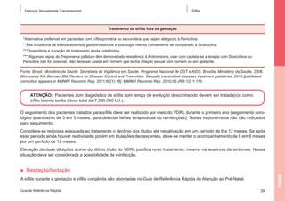 Doenças Sexualmente Transmissíveis

Sífilis

Tratamento da sífilis fora da gestação
*Alternativa preferível em pacientes com sífilis primária ou secundária que sejam alérgicos à Penicilina.
**Alta incidência de efeitos adversos gastrointestinais e posologia menos conveniente se comparado à Doxiciclina.
***Dose ótima e duração do tratamento ainda indefinidos.
****Algumas cepas do Treponema pallidum têm demonstrado resistência à Azitromicina; usar com cautela se a terapia com Doxiciclina ou
Penicilina não for possível. Não deve ser usada em homem que tenha relação sexual com homem ou em gestante.
Fonte: Brasil. Ministério da Saúde. Secretaria de Vigilância em Saúde. Programa Nacional de DST e AIDS. Brasília, Ministério da Saúde, 2006.
Workowski KA, Berman SM; Centers for Disease Control and Prevention. Sexually transmitted diseases treatment guidelines, 2010 [published
correction appears in MMWR Recomm Rep. 2011;60(1):18]. MMWR Recomm Rep. 2010;59 (RR-12):1-110.

ATENÇÃO: Pacientes com diagnóstico de sífilis com tempo de evolução desconhecido devem ser tratada(o)s como
sífilis latente tardia (dose total de 7.200.000 U.I.).
O seguimento dos pacientes tratados para sífilis deve ser realizado por meio do VDRL durante o primeiro ano (seguimento sorológico quantitativo de 3 em 3 meses, para detectar falhas terapêuticas ou reinfecções). Testes treponêmicos não são indicados
para seguimento.
Considera-se resposta adequada ao tratamento o declínio dos títulos até negativação em um período de 6 a 12 meses. Se após
esse período ainda houver reatividade, porém em titulações decrescentes, deve-se manter o acompanhamento de 6 em 6 meses
por um período de 12 meses.
Elevação de duas diluições acima do último título do VDRL justifica novo tratamento, mesmo na ausência de sintomas. Nessa
situação deve ser considerada a possibilidade de reinfecção.

■  Gestação/lactação
Sífilis

A sífilis durante a gestação e sífilis congênita são abordadas no Guia de Referência Rápida de Atenção ao Pré-Natal.
Guia de Referência Rápida

39

 