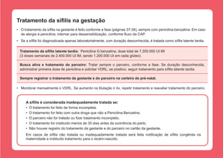 Tratamento da sífilis na gestação
•	 O tratamento da sífilis na gestante é feito conforme a fase (páginas 37-38), sempre com penicilina benzatina. Em caso
de alergia à penicilina, internar para dessensibilização, conforme fluxo da CAP.
•	 Se a sífilis foi diagnosticada apenas laboratorialmente, com duração desconhecida, é tratada como sífilis latente tardia.
Tratamento da sífilis latente tardia:  Penicilina G benzatina, dose total de 7.200.000 UI IM
(3 doses semanais de 2.400.000 UI IM, sendo 1.200.000 UI em cada glúteo).
Busca ativa e tratamento do parceiro: Tratar sempre o parceiro, conforme a fase. Se duração desconhecida,
administrar primeira dose de penicilina e solicitar VDRL; se positivo, seguir tratamento para sífilis latente tardia.
Sempre registrar o tratamento da gestante e do parceiro na carteira do pré-natal.
•	 Monitorar mensalmente o VDRL. Se aumento na titulação ≥ 4x, repetir tratamento e reavaliar tratamento do parceiro.

A sífilis é considerada inadequadamente tratada se:
•	 O tratamento for feito de forma incompleta.
•	 O tratamento for feito com outra droga que não a Penicilina Benzatina.
•	 O parceiro não for tratado ou fizer tratamento incompleto.
•	 O tratamento for instituído menos de 30 dias antes da ocorrência do parto.
•	 Não houver registro do tratamento da gestante e do parceiro no cartão da gestante.
Em casos de sífilis não tratada ou inadequadamente tratada será feita notificação de sífilis congênita na
maternidade e instituído tratamento para o recém-nascido.

 