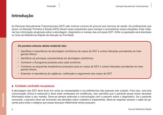 Introdução

Doenças Sexualmente Transmissíveis

Introdução
As Doenças Sexualmente Transmissíveis (DST) são motivos comuns de procura aos serviços de saúde. Os profissionais que
atuam na Atenção Primária à Saúde (APS) devem estar preparados para manejar e acompanhar essas situações. Este material traz informação atualizada sobre a abordagem, diagnóstico e manejo das principais DST. Sífilis na gestação será abordada
no Guia de Referência Rápida de Atenção ao Pré-Natal.

Os pontos-chaves deste material são:
•	 Identificar a importância da abordagem sindrômica de casos de DST e outras infecções prevalentes do trato
genital inferior.
•	 Identificar as principais características da abordagem sindrômica.
•	 Conhecer o fluxograma proposto para cada síndrome.
•	 Conhecer os esquemas terapêuticos propostos para os casos de DST e outras infecções prevalentes do trato
genital inferior.
•	 Entender a importância da vigilância, notificação e seguimento dos casos de DST.

Introdução

■  Cuidado centrado na pessoa
A abordagem das DST deve levar em conta as necessidades e as preferências das pessoas sob cuidado. Para isso, uma boa
comunicação clínica é essencial e deve estar embasada em evidências. Isso permitirá que o paciente possa tomar decisões
informadas sobre o seu manejo. Deve-se sempre estimular a comunicação com o parceiro sobre o diagnóstico. Se o paciente
concordar, o parceiro deve ser envolvido nas decisões sobre cuidados e tratamentos. Deve-se respeitar sempre o sigilo do paciente para evitar o estigma que essas doenças infelizmente ainda possuem.
4

Guia de Referência Rápida

 