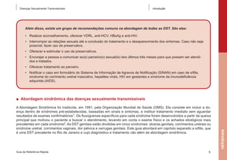 Doenças Sexualmente Transmissíveis

Introdução

Além disso, existe um grupo de recomendações comuns na abordagem de todas as DST. São elas:
•	 Realizar aconselhamento, oferecer VDRL, anti-HCV, HBsAg e anti-HIV.
•	 Interromper as relações sexuais até a conclusão do tratamento e o desaparecimento dos sintomas. Caso não seja
possível, fazer uso de preservativo.
•	 Oferecer e estimular o uso de preservativos.
•	 Encorajar a pessoa a comunicar ao(s) parceiro(s) sexual(is) dos últimos três meses para que possam ser atendidos e tratados.
•	 Oferecer tratamento ao parceiro.
•	 Notificar o caso em formulário do Sistema de Informação de Agravos de Notificação (SINAN) em caso de sífilis,
síndrome do corrimento uretral masculino, hepatites virais, HIV em gestantes e síndrome da imunodeficiência
adquirida (AIDS).

■  Abordagem sindrômica das doenças sexualmente transmissíveis

Guia de Referência Rápida

5

Introdução

A Abordagem Sindrômica foi instituída, em 1991, pela Organização Mundial de Saúde (OMS). Ela consiste em incluir a doença dentro de síndromes pré-estabelecidas, baseadas em sinais e sintomas, e instituir tratamento imediato sem aguardar
resultados de exames confirmatórios1. Os fluxogramas específicos para cada síndrome foram desenvolvidos a partir da queixa
principal que motivou o paciente a buscar o atendimento, levando em conta o exame físico e os achados etiológicos mais
prevalentes em cada síndrome2. As DST genitais estão divididas em cinco síndromes: úlceras genitais, corrimentos uretrais ou
síndrome uretral, corrimentos vaginais, dor pélvica e verrugas genitais. Este guia abordará em capítulo separado a sífilis, que
é uma DST prevalente no Rio de Janeiro e cujo diagnóstico e tratamento vão além da abordagem sindrômica.

 