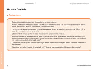 Úlceras Genitais

Doenças Sexualmente Transmissíveis

Úlceras Genitais
■  Pontos-chave

•	 O diagnóstico das úlceras genitais é baseado nos sinais e sintomas.
•	 Aciclovir, Famciclovir e Valaciclovir orais são efetivos no tratamento inicial e de episódios recorrentes de herpes
genital, diminuindo a duração dos sintomas e a replicação viral3.
•	 Linfogranuloma venéreo e granuloma inguinal (donovanose) devem ser tratados com doxiciclina 100mg, VO, a
cada 12h, por no mínimo três semanas3.
•	 O tratamento do herpes genital deve ser iniciado o mais precocemente possível.
•	 No manejo de úlceras genitais extensas, além do uso de antibióticos, pode-se usar água fria ou soro fisiológico,
analgésicos tópicos ou orais, banhos perineais, anti-inflamatórios tópicos ou orais, ou compressas frias para diminuir o edema circundante, inflamação e dor3.
•	 Úlceras com mais de quatro semanas de duração devem ser encaminhadas para biópsia e tratadas para sífilis e
donovanose2.

Úlceras Genitais

•	 A sorologia para sífilis, hepatite B, hepatite C e HIV deve ser oferecida aos indivíduos com úlcera genital3.

6

Guia de Referência Rápida

 