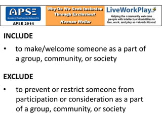 INCLUDE
• to make/welcome someone as a part of
a group, community, or society
EXCLUDE
• to prevent or restrict someone from
participation or consideration as a part
of a group, community, or society
 