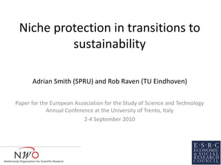 Niche protection in transitions to
sustainability
Paper for the European Association for the Study of Science and Technology
Annual Conference at the University of Trento, Italy
2-4 September 2010
Adrian Smith (SPRU) and Rob Raven (TU Eindhoven)
 