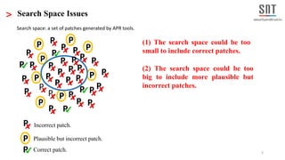 3
> Search Space Issues
P
P
P
P P
P P
P
P
P
PP P
P
P
P
P
PP P
P
P
P
P P
P P
P
P
P
PP
P
P
P
P
P Incorrect patch.
P Correct patch.
P Plausible but incorrect patch.
P
P
(1) The search space could be too
small to include correct patches.
(2) The search space could be too
big to include more plausible but
incorrect patches.
P
P
Search space: a set of patches generated by APR tools.
 