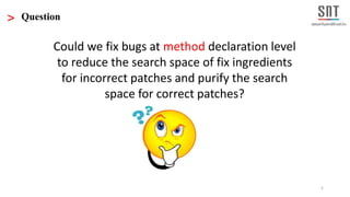5
> Question
Could we fix bugs at method declaration level
to reduce the search space of fix ingredients
for incorrect patches and purify the search
space for correct patches?
 
