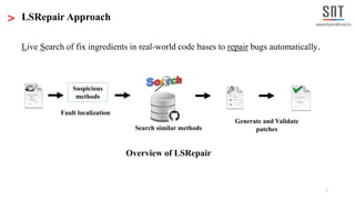 7
> LSRepair Approach
Live Search of fix ingredients in real-world code bases to repair bugs automatically.
Overview of LSRepair
Suspicious
methods
Fault localization
Search similar methods
Generate and Validate
patches
 