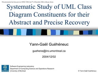 Yann-Gaël Guéhéneuc
© Yann-Gaël Guéhéneuc
This presentation has been given at APSEC 2004, the 2nd of December 2004, in Busan, Korea.
Software Engineering Laboratory
Department of Computing Science and Operations Research
University of Montreal
Systematic Study of UML Class
Diagram Constituents for their
Abstract and Precise Recovery
guehene@iro.umontreal.ca
2004/12/02
 