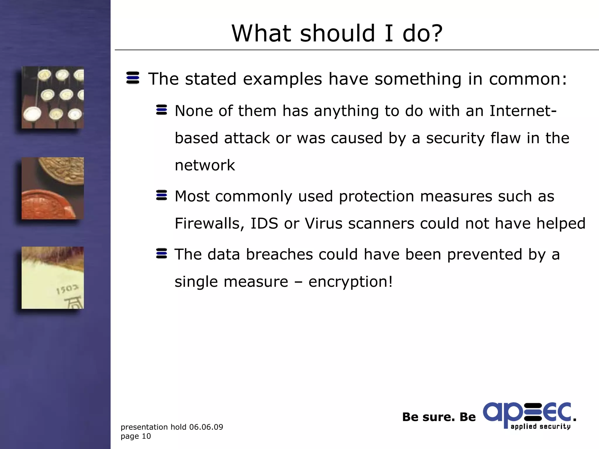 What should I do? The stated examples have something in common:  None of them has anything to do with an Internet-based attack or was caused by a security flaw in the network Most commonly used protection measures such as Firewalls, IDS or Virus scanners could not have helped The data breaches could have been prevented by a single measure – encryption! 