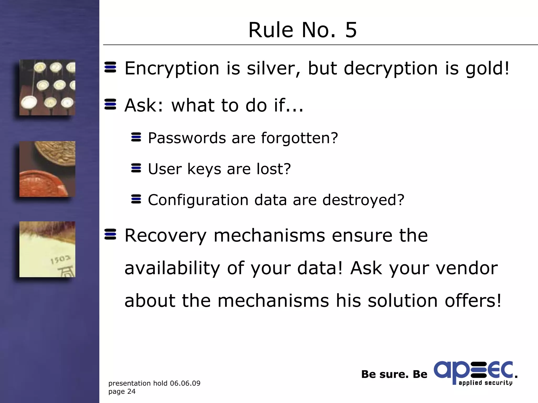 Rule No. 5 Encryption is silver, but decryption is gold!  Ask: what to do if... Passwords are forgotten? User keys are lost? Configuration data are destroyed?  Recovery mechanisms ensure the availability of your data! Ask your vendor about the mechanisms his solution offers! 