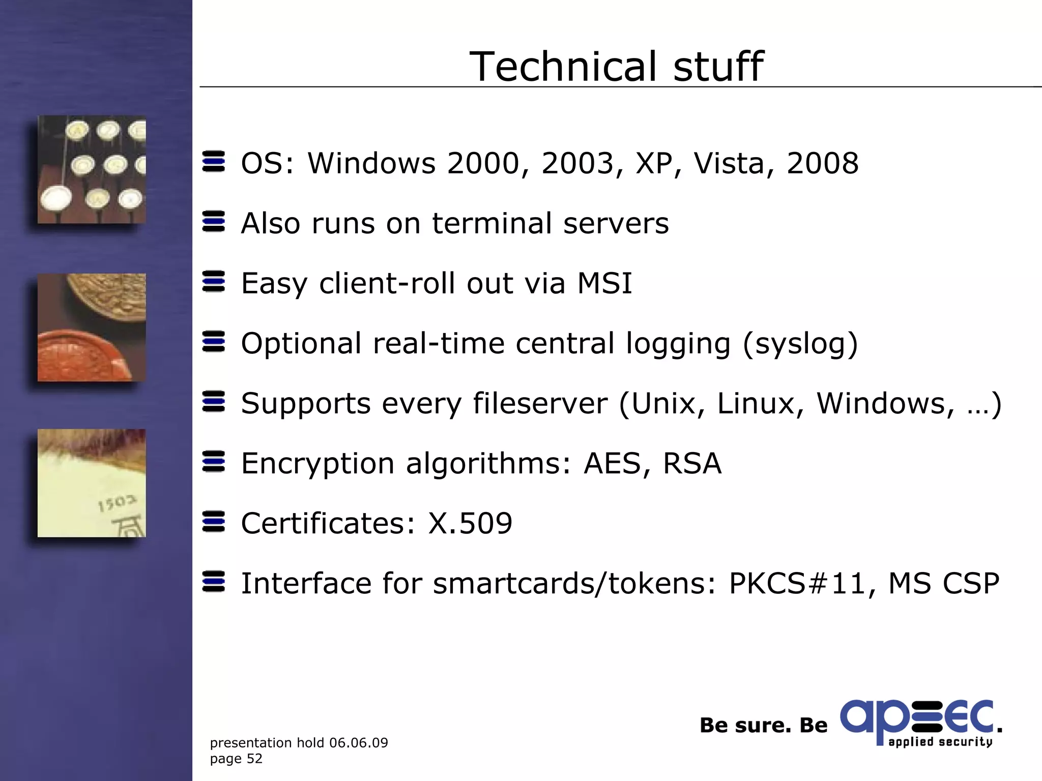 Technical stuff OS: Windows 2000, 2003, XP, Vista, 2008 Also runs on terminal servers Easy client-roll out via MSI Optional real-time central logging (syslog)  Supports every fileserver (Unix, Linux, Windows, …) Encryption algorithms: AES, RSA Certificates: X.509 Interface for smartcards/tokens: PKCS#11, MS CSP 