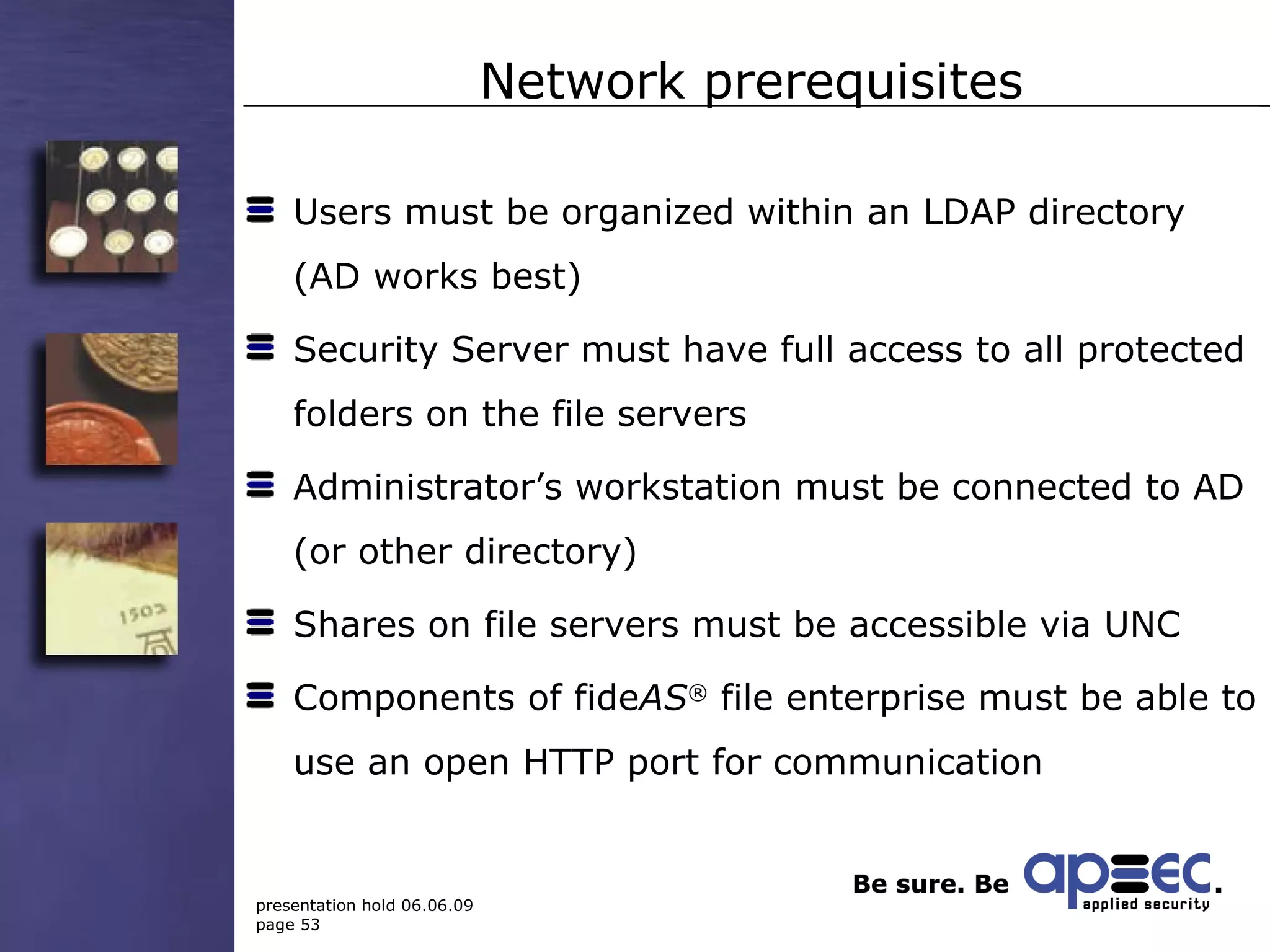 Network prerequisites Users must be organized within an LDAP directory (AD works best) Security Server must have full access to all protected folders on the file servers Administrator’s workstation must be connected to AD (or other directory) Shares on file servers must be accessible via UNC Components of fide AS ®  file enterprise must be able to use an open HTTP port for communication 