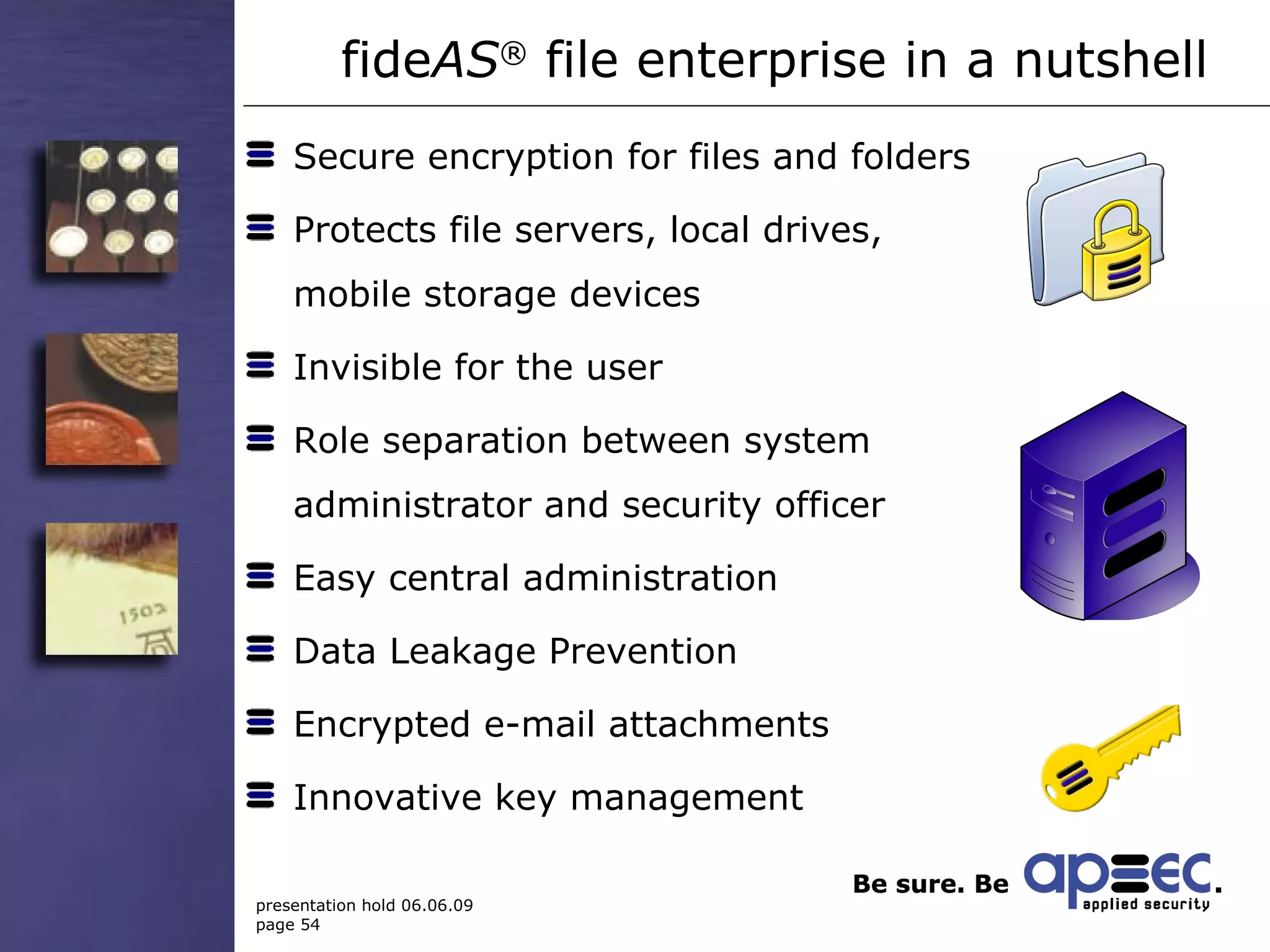 Secure encryption for files and folders Protects file servers, local drives,  mobile storage devices Invisible for the user Role separation between system  administrator and security officer Easy central administration Data Leakage Prevention Encrypted e-mail attachments Innovative key management  fide AS ®  file enterprise  in a nutshell  