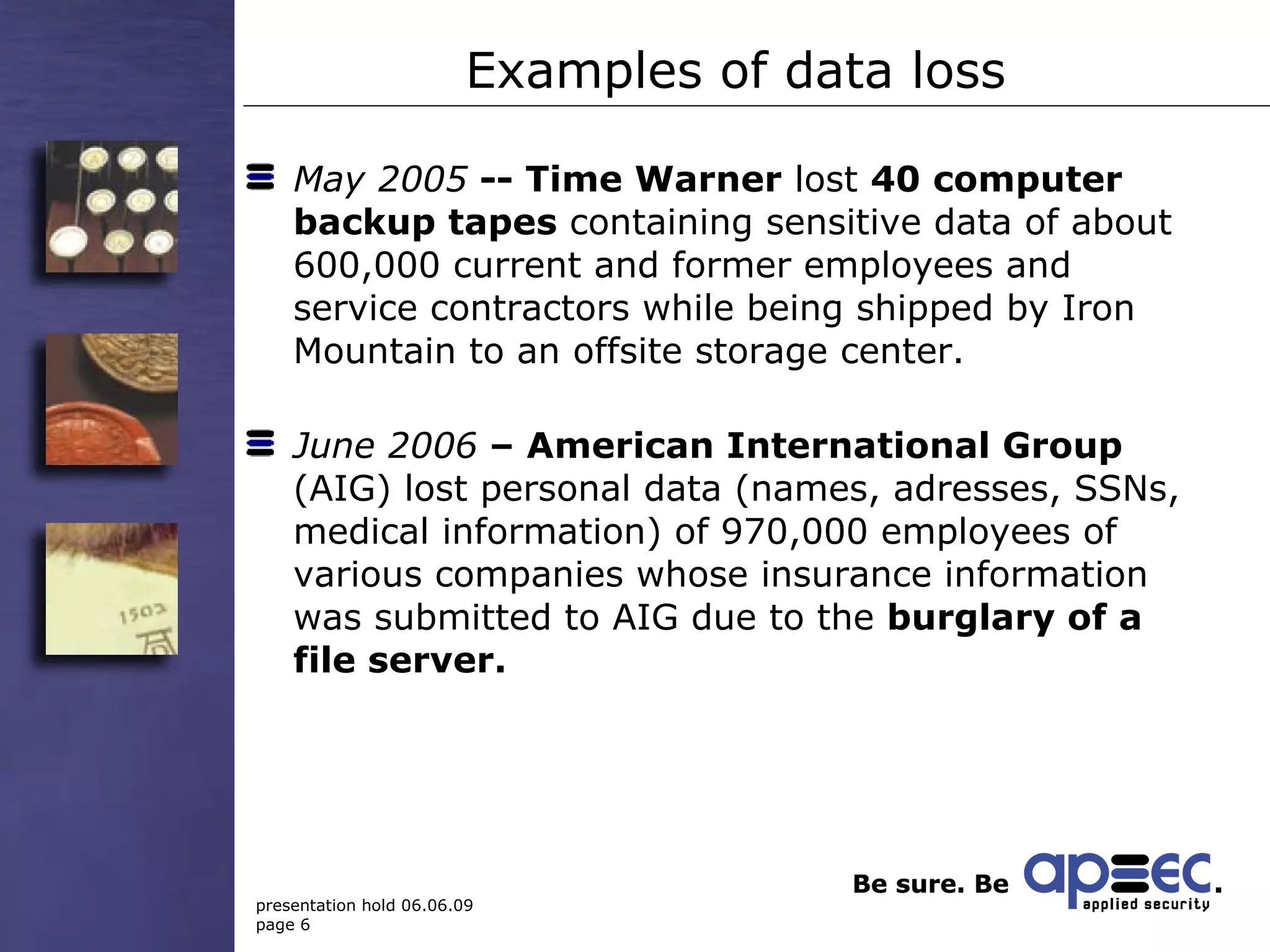 Examples of data loss May 2005  -- Time Warner  lost  40  computer backup tapes  containing sensitive data of about 600,000 current and former employees and service contractors while being shipped by Iron Mountain to an offsite storage center. June 2006  – American International Group  (AIG) lost personal data (names, adresses, SSNs, medical information) of 970,000 employees of various  companies whose insurance information was submitted to AIG due to the  burglary of a file server. 