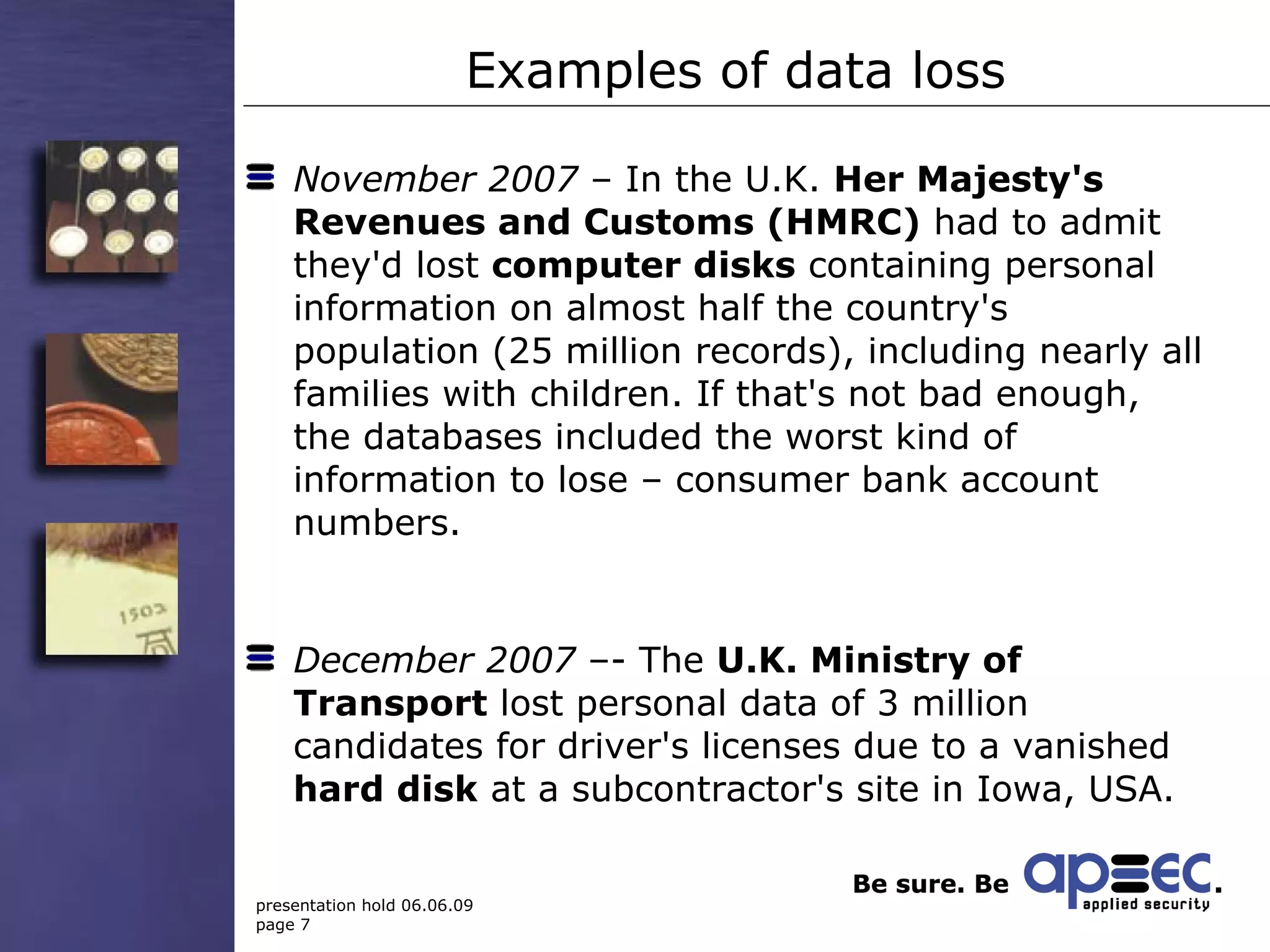 Examples of data loss November 2007  – In the U.K.  Her Majesty's Revenues and Customs (HMRC)  had to admit they'd lost  computer disks  containing personal information on almost half the country's population (25 million records), including nearly all families with children. If that's not bad enough, the databases included the worst kind of information to lose – consumer bank account numbers.  December 2007  –- The  U.K. Ministry of Transport  lost personal data of 3 million candidates for driver's licenses due to a vanished  hard disk  at a subcontractor's site in Iowa, USA. 