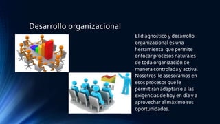 Desarrollo organizacional
El diagnostico y desarrollo
organizacional es una
herramienta que permite
enfocar procesos naturales
de toda organización de
manera controlada y activa.
Nosotros le asesoramos en
esos procesos que le
permitirán adaptarse a las
exigencias de hoy en día y a
aprovechar al máximo sus
oportunidades.
 