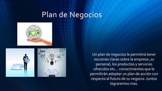 Plan de Negocios
Un plan de negocios le permitirá tener
nociones claras sobre la empresa ,su
personal, los productos y servicios
ofrecidos etc… conocimientos que le
permitirán adoptar un plan de acción con
respecto al futuro de su negocio. Juntos
lograremos mas.
 