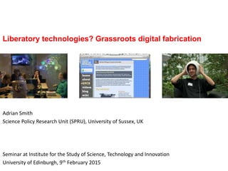 Liberatory technologies? Grassroots digital fabrication
Adrian Smith
Science Policy Research Unit (SPRU), University of Sussex, UK
Seminar at Institute for the Study of Science, Technology and Innovation
University of Edinburgh, 9th February 2015
 