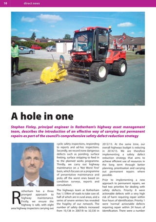 10

direct news

A hole in one
Stephen Finley, principal engineer in Rotherham's highway asset management
team, describes the introduction of an effective way of carrying out permanent
repairs as part of the council's comprehensive safety defect reduction strategy
cyclic safety inspections, responding
to reports and ad-hoc inspections.
Secondly, we record none dangerous
defects such as ponding, surface
fretting, surface stripping to feed in
to the planned works programme.
Thirdly, we carry out highway
maintenance on a 'Not Worst First'
basis, which focuses on a programme
of preventative maintenance and
picks off the worst ones based on
condition surveys, reports and
consultation.
otherham has a three
pronged approach to
highway
maintenance.
Firstly, we ensure the
highway is safe, with eight
area highway inspectors carrying out

R

The highways team at Rotherham
has 1,139km of roads to take care of,
half of which are in rural areas, and a
series of severe winters has revealed
the fragility of our network. The
number of safety defects increased
from 10,138 in 2007/8 to 32,530 in

2012/13. At the same time, our
overall highways budget is reducing
in 2014/15. We are therefore
implementing a safety defect
reduction strategy that aims to
achieve efficient use of resources in
the long term through better
planning, prioritisation and carrying
out permanent repairs where
possible.
Prior to implementing a new
approach to permanent repairs, we
had two priorities for dealing with
safety defects. Priority A were
actionable defects with a very high
risk of harm requiring repair within
four hours of identification. Priority 1
were 'normal' actionable defects
requiring repair within 24 hours of
identification. There were a number

 