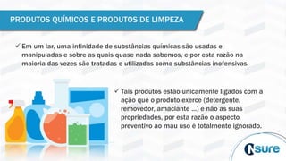 PRODUTOS QUÍMICOS E PRODUTOS DE LIMPEZA
 Em um lar, uma infinidade de substâncias químicas são usadas e
manipuladas e sobre as quais quase nada sabemos, e por esta razão na
maioria das vezes são tratadas e utilizadas como substâncias inofensivas.
 Tais produtos estão unicamente ligados com a
ação que o produto exerce (detergente,
removedor, amaciante ...) e não as suas
propriedades, por esta razão o aspecto
preventivo ao mau uso é totalmente ignorado.
 