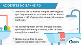  A maioria dos banheiros tem piso escorregadio,
que frequentemente se encontra úmido. Muitas
quedas, e até afogamentos, são registrados em
banheiras.
 No banheiro podem ocorrer choques elétricos,
queimaduras com água quente, além de corte
com giletes e navalhas.
 Ninguém está livre de uma
queda mas podemos prevenir.
ACIDENTES NO BANHEIRO
 