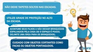 NÃO DEIXE TAPETES SOLTOS NAS ESCADAS.
UTILIZE GRADE DE PROTEÇÃO NO ALTO
DA ESCADA.
ACOSTUME SEUS FILHOS A NÃO DEIXAR BRINQUEDOS
ESPALHADOS PELA CASA (SE O ESPAÇO É POUCO,
DELIMITE UMA ÁREA PARA OS BRINQUEDOS).
CUIDADO COM OBJETOS CORTANTES COMO
FACAS OU OBJETOS PONTIAGUDOS.
 