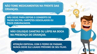 NÃO TOME MEDICAMENTOS NA FRENTE DAS
CRIANÇAS.
NÃO DEIXE PARA DEPOIS O CONSERTO DE
TACOS SOLTOS, CARPETES DESCOLADOS OU
PISOS ESBURACADOS.
NÃO COLOQUE CANETAS OU LÁPIS NA BOCA
NA PRESENÇA DE CRIANÇAS.
ATENÇÃO ESPECIAL COM O FERRO DE PASSAR,
NUNCA DEIXE ELE LIGADO PRÓXIMO DE SEU FILHO.
 