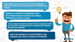 NUNCA DEIXE CADEIRAS, BANCOS OU OUTROS MÓVEIS QUE
SIRVAM DE PONTE PARA QUE AS CRIANÇAS SE DEBRUCEM NAS
JANELAS.
OBSERVE E ORIENTE AS CRIANÇAS A NÃO
COLOCAREM SACOS PLÁSTICOS NA CABEÇA,
TAMPANDO O NARIZ E A BOCA.
NUNCA FUME SE ESTIVER COM MUITO SONO E RELAXADO DIANTE
DA TELEVISÃO, E CERTIFIQUE-SE SE O CIGARRO ESTÁ APAGADO
DENTRO DOS CINZEIROS.
MORA EM SOBRADO OU APARTAMENTO, NÃO
ESQUEÇA DAS TELAS E GRADE DE PROTEÇÃO.
 