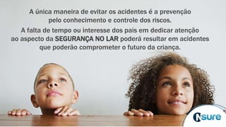 A única maneira de evitar os acidentes é a prevenção
pelo conhecimento e controle dos riscos.
A falta de tempo ou interesse dos pais em dedicar atenção
ao aspecto da SEGURANÇA NO LAR poderá resultar em acidentes
que poderão comprometer o futuro da criança.
 
