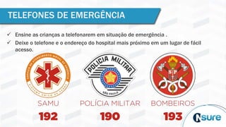 TELEFONES DE EMERGÊNCIA
 Ensine as crianças a telefonarem em situação de emergência .
 Deixe o telefone e o endereço do hospital mais próximo em um lugar de fácil
acesso.
 
