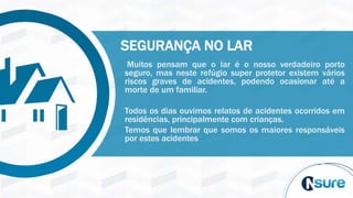 Muitos pensam que o lar é o nosso verdadeiro porto
seguro, mas neste refúgio super protetor existem vários
riscos graves de acidentes, podendo ocasionar até a
morte de um familiar.
Todos os dias ouvimos relatos de acidentes ocorridos em
residências, principalmente com crianças.
Temos que lembrar que somos os maiores responsáveis
por estes acidentes
SEGURANÇA NO LAR
 