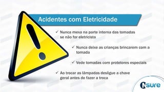 Acidentes com Eletricidade
 Nunca mexa na parte interna das tomadas
se não for eletricista
 Nunca deixe as crianças brincarem com a
tomada
 Vede tomadas com protetores especiais
 Ao trocar as lâmpadas desligue a chave
geral antes de fazer a troca
 