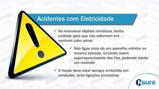 Acidentes com Eletricidade
 Ao manusear objetos metálicos, tenha
cuidado para que não esbarrem em
nenhum cabo aéreo
 Não ligue mais de um aparelho elétrico na
mesma tomada, evitando assim
superaquecimento dos fios, podendo iniciar
um incêndio
 A fiação deve estar sempre embutida em
conduítes, evite ligações provisórias
 