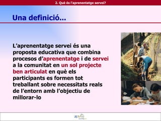 Una definició... L’aprenentatge servei és una proposta educativa que combina procesos d’ aprenentatge  i de  servei  a la comunitat en  un sol projecte ben articulat  en què els participants es formen tot treballant sobre necessitats reals de l’entorn amb l’objectiu de millorar-lo 2. Què és l'aprenentatge servei? 