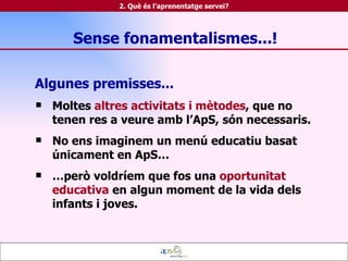 Algunes premisses... Moltes  altres activitats i mètodes , que no tenen res a veure amb l’ApS, són necessaris. No ens imaginem un menú educatiu basat únicament en ApS…  … però voldríem que fos una  oportunitat educativa  en algun moment de la vida dels infants i joves. 2. Què és l'aprenentatge servei? Sense fonamentalismes...! 