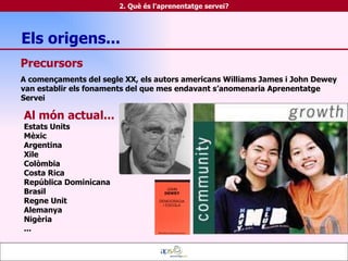 Precursors   A començaments del segle XX, els autors americans Williams James i John Dewey van establir els fonaments del que mes endavant s’anomenaria Aprenentatge Servei  Al món actual... Estats Units Mèxic Argentina Xile Colòmbia Costa Rica República Dominicana Brasil Regne Unit Alemanya Nigèria ... 2. Què és l'aprenentatge servei? Els origens...  