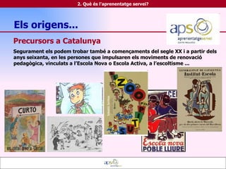Precursors a Catalunya   Segurament els podem trobar també a començaments del segle XX i a partir dels anys seixanta, en les persones que impulsaren els moviments de renovació pedagògica, vinculats a l’Escola Nova o Escola Activa, a l’escoltisme ... 2. Què és l'aprenentatge servei? Els origens...  