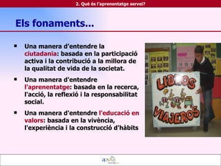 Els fonaments... Una manera d'entendre la  ciutadania : basada en la participació activa i la contribució a la millora de la qualitat de vida de la societat. Una manera d'entendre  l'aprenentatge : basada en la recerca, l'acció, la reflexió i la responsabilitat social. Una manera d'entendre  l'educació en valors : basada en la vivència, l'experiència i la construcció d'hàbits 2. Què és l'aprenentatge servei? 