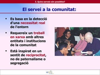 El servei a la comunitat:  Es basa en la detecció d'una  necessitat real  de l'entorn Requereix un  treball en xarxa  amb altres entitats i institucions de la comunitat Està inspirat en un sentit de  reciprocitat , no de paternalisme o segregació 3. Quins serveis són possibles? 