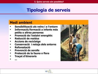 Medi ambient Sensibilització als veïns i a l'entorn Informació/formació a infants més petits o altres persones Promoció de l'estalvi energètic Reducció de residus Accions de reciclatge Conservació  i neteja dels entorns Reforestació Prevenció de sorolls Protecció de la fauna o flora Traçat d'itineraris ... Tipologia de serveis 3. Quins serveis són possibles? 