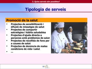 Promoció de la salut Projectes de sensibilització i difusió de missatges de salut Projectes de compartir estratègies i hàbits saludables Projectes d'ajuda directa a persones amb problemes de salut Projectes de recollida de fons per a causes de salut Projectes de denúncia de males condicions de vida i salut ... Tipologia de serveis 3. Quins serveis són possibles? 