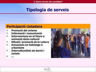 Participació ciutadana Promoció del civisme Informació i comunicació Intervencions en el lleure o animació sòcio-cultural Difusió i promoció de la cultura Actuacions en habitatge o urbanisme Interculturalitat als barris i ciutats ... Tipologia de serveis 3. Quins serveis són possibles? 