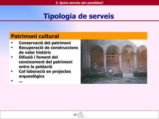 Patrimoni cultural Conservació del patrimoni Recuperació de construccions de valor históric Difusió i foment del coneixement del patrimoni entre la població Col·laboració en projectes arqueológics ... Tipologia de serveis 3. Quins serveis són possibles? 