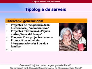 Intercanvi generacional Projectes de recuperació de la historia local, "memoria viva" Projectes d'intercanvi, d'ajuda mútua,"banc del temps" Cooperació en projectes comuns Promoció de activitats intergeneracionales i de vida familiar ... Tipologia   de serveis Cooperació i ajut al centre de gent gran del Perelló.  Col.laboració amb l’àrea de Benestar social de l’Ajuntament del Perelló 3. Quins serveis són possibles? 